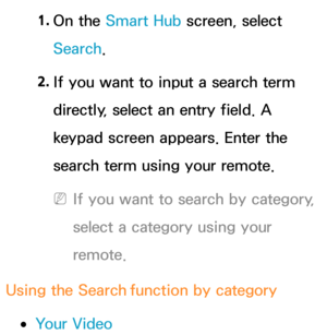 Page 3461. 
On  the  Smart Hub  screen, select 
Search. 
2.  
If you want to input a search term 
directly, select an entry field. A 
keypad screen appears. Enter the 
search term using your remote. 
 
NIf you want to search by category, 
select a category using your 
remote.
Using the Search  function by category
 
●Your Video 