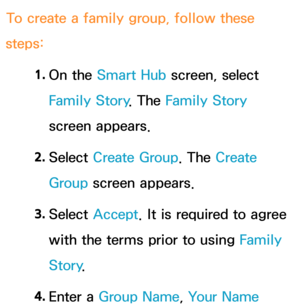 Page 357To create a family group, follow these 
steps:
1. 
On  the  Smart Hub  screen, select 
Family Story . The Family Story 
screen appears.
2.  
Select  Create Group. The Create 
Group screen appears.
3.  
Select  Accept . It is required to agree 
with the terms prior to using  Family 
Story .
4.  
Enter  a  Group Name, Your Name  