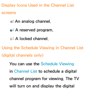 Page 37 Display Icons Used in the Channel List 
screens 
: An analog channel.
 
: A reserved program.
 
: A locked channel.
Using the Schedule Viewing  in Channel List 
(digital channels only)
 You can use the Schedule Viewing 
in Channel List to schedule a digital 
channel program for viewing. The TV 
will turn on and display the digital  