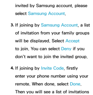 Page 363invited by Samsung account, please 
select Samsung Account.
3.  
If joining by  Samsung Account, a list 
of invitation from your family groups 
will be displayed. Select Accept  
to join. You can select Deny if you 
don't want to join the invited group.
4.  
If joining by  Invite Code, firstly 
enter your phone number using your 
remote. When done, select Done. 
Then you will see a list of invitations  