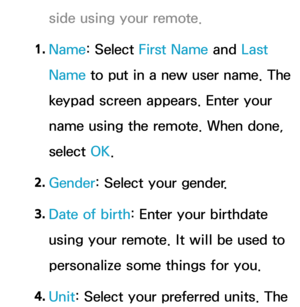 Page 368side using your remote.
1.  
Name: Select First Name  and Last 
Name to put in a new user name. The 
keypad screen appears. Enter your 
name using the remote. When done, 
select  OK.
2.  
Gender: Select your gender. 
3.  
Date of birth: Enter your birthdate 
using your remote. It will be used to 
personalize some things for you.
4.  
Unit: Select your preferred units. The  