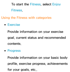 Page 370To start the Fitness, select Enjoy 
Fitness.
Using the Fitness with categories
 
●Exercise
Provide information on your exercise 
goal, current status and recommended 
contents.
 
●Progress
Provide information on your basic body 
profile, exercise progress, achievements 
for your goals, etc.. 