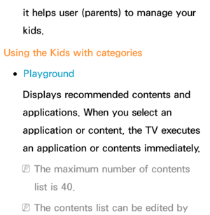 Page 373it helps user (parents) to manage your 
kids.
Using the Kids with categories
 
●Playground
Displays recommended contents and 
applications. When you select an 
application or content, the TV executes 
an application or contents immediately.
 
NThe maximum number of contents 
list is 40.
 
NThe contents list can be edited by  