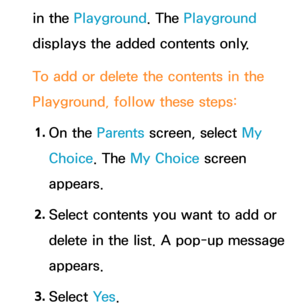 Page 380in the Playground. The Playground 
displays the added contents only.
To add or delete the contents in the 
Playground, follow these steps:1.  
On  the  Parents screen, select My 
Choice. The My Choice screen 
appears.
2.  
Select contents you want to add or 
delete in the list. A pop-up message 
appears.
3.  
Select  Ye s. 