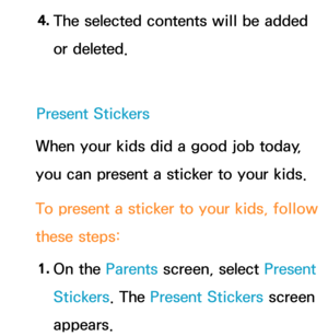 Page 3814. 
The selected contents will be added 
or deleted.
Present Stickers
When your kids did a good job today, 
you can present a sticker to your kids.
To present a sticker to your kids, follow 
these steps:
1.  
On  the  Parents screen, select Present 
Stickers. The Present Stickers  screen 
appears. 