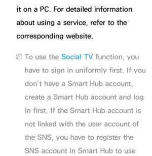 Page 386it on a PC. For detailed information 
about using a service, refer to the 
corresponding website.
 
NTo use the Social TV function, you 
have to sign in uniformly first. If you 
don’t have a Smart Hub account, 
create a Smart Hub account and log 
in first. If the Smart Hub account is 
not linked with the user account of 
the SNS, you have to register the 
SNS account in Smart Hub to use  