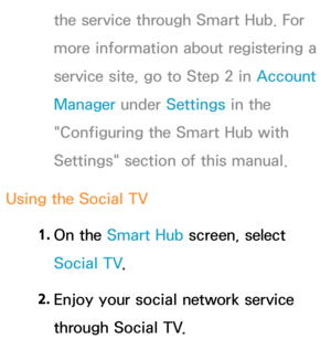 Page 387the service through Smart Hub. For 
more information about registering a 
service site, go to Step 2 in Account 
Manager under Settings in the 
"Configuring the Smart Hub with 
Settings" section of this manual.
Using the Social TV 1. 
On  the  Smart Hub  screen, select 
Social TV .
2.  
Enjoy your social network service 
through Social TV. 