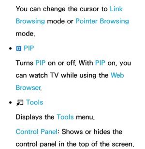 Page 392You can change the cursor to Link 
Browsing mode or Pointer Browsing 
mode.
 
●}  PIP
Turns PIP  on or off. With  PIP on, you 
can watch TV while using the We b  
Browser .
 
●T  Tools
Displays the Tools menu.
Control Panel: Shows or hides the 
control panel in the top of the screen. 