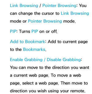 Page 393Link Browsing / Pointer Browsing: You 
can change the cursor to  Link Browsing 
mode or Pointer Browsing mode.
PIP : Turns PIP  on or off.
Add to Bookmark: Add to current page 
to the Bookmarks .
Enable Grabbing  / Disable Grabbing : 
You can move to the direction you want 
a current web page. To move a web 
page, select a web page. Then move to 
direction you wish using your remote. 