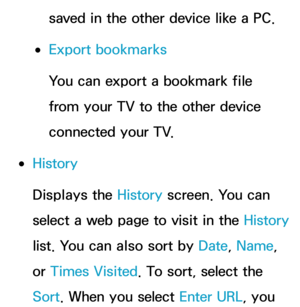 Page 399saved in the other device like a PC.
 
●Export bookmarks
You can export a bookmark file 
from your TV to the other device 
connected your TV.
 
●History
Displays the History  screen. You can 
select a web page to visit in the History  
list. You can also sort by  Date, Name, 
or  Times Visited. To sort, select the 
Sort. When you select Enter URL, you  