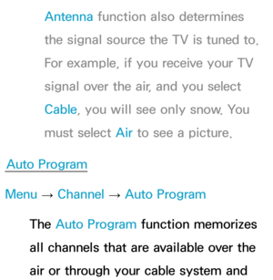 Page 41Antenna function also determines 
the signal source the TV is tuned to. 
For example, if you receive your TV 
signal over the air, and you select 
Cable, you will see only snow. You 
must select Air  to see a picture.
Auto Program
Menu  → Channel 
→ Auto Program
The Auto Program function memorizes 
all channels that are available over the 
air or through your cable system and  