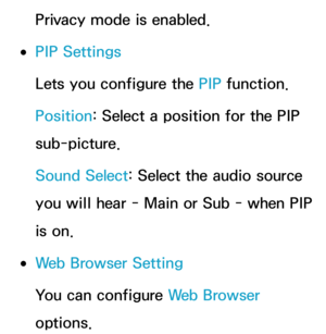 Page 409Privacy mode is enabled.
 
●PIP Settings
Lets you configure the PIP  function.
Position: Select a position for the PIP 
sub-picture.
Sound Select: Select the audio source 
you will hear - Main or Sub - when PIP 
is on.
 
●Web Browser Setting
You can configure Web Browser 
options. 