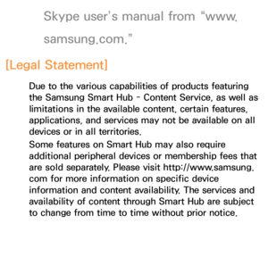 Page 417Skype user’s manual from “www.
samsung.com.”
[Legal Statement]
Due to the various capabilities of products featuring 
the Samsung Smart Hub - Content Service, as well as 
limitations in the available content, certain features, 
applications, and services may not be available on all 
devices or in all territories.
Some features on Smart Hub may also require 
additional peripheral devices or membership fees that 
are sold separately. Please visit http://www.samsung. 
com for more information on specific...