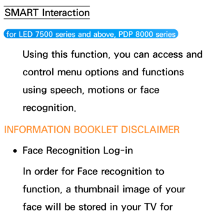 Page 418SMART Interaction
 for LED 7500 series and above, PDP 8000 series 
Using this function, you can access and 
control menu options and functions 
using speech, motions or face 
recognition.
INFORMATION BOOKLET DISCLAIMER
 
●Face Recognition Log-in
In order for Face recognition to 
function, a thumbnail image of your 
face will be stored in your TV for  