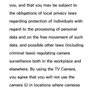 Page 420you, and that you may be subject to 
the obligations of local privacy laws 
regarding protection of individuals with 
regard to the processing of personal 
data and on the free movement of such 
data, and possible other laws (including 
criminal laws) regulating camera 
surveillance both in the workplace and 
elsewhere. By using the TV Camera, 
you agree that you will not use the 
camera (i) in locations where cameras  