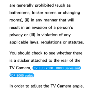 Page 421are generally prohibited (such as 
bathrooms, locker rooms or changing 
rooms), (ii) in any manner that will 
result in an invasion of a person’s 
privacy or (iii) in violation of any 
applicable laws, regulations or statutes.
You should check to see whether there 
is a sticker attached to the rear of the 
TV Camera. 
 for LED 7500 – 8000 Series and 
PDP 8000 series 
In order to adjust the TV Camera angle,  