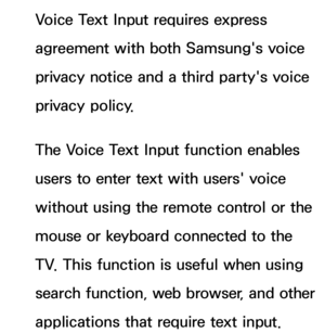 Page 426Voice Text Input requires express 
agreement with both Samsung's voice 
privacy notice and a third party's voice 
privacy policy.
The Voice Text Input function enables 
users to enter text with users' voice 
without using the remote control or the 
mouse or keyboard connected to the 
TV. This function is useful when using 
search function, web browser, and other 
applications that require text input. 