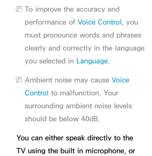 Page 428 
NTo improve the accuracy and 
performance of Voice Control, you 
must pronounce words and phrases 
clearly and correctly in the language 
you selected in  Language.
 
NAmbient noise may cause Voice 
Control to malfunction. Your 
surrounding ambient noise levels 
should be below 40dB.
You can either speak directly to the 
TV using the built in microphone, or  