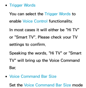 Page 433 
●Trigger Words
You can select the Trigger Words to 
enable Voice Control functionality.
In most cases it will either be "Hi TV" 
or "Smart TV". Please check your TV 
settings to confirm.
Speaking the words, "Hi TV" or "Smart 
TV" will bring up the Voice Command 
Bar.
 
●Voice Command Bar Size
Set the Voice Command Bar Size mode  