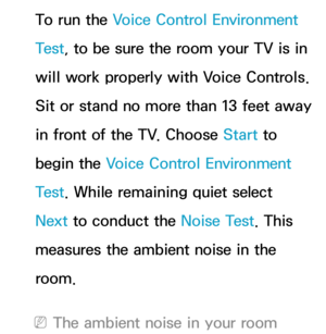 Page 436To run the Voice Control Environment 
Test, to be sure the room your TV is in 
will work properly with Voice Controls. 
Sit or stand no more than 13 feet away 
in front of the TV. Choose Start to 
begin the Voice Control Environment 
Test . While remaining quiet select 
Next to conduct the Noise Test . This 
measures the ambient noise in the 
room.
 
NThe ambient noise in your room  