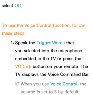 Page 440select Off.
To use the Voice Control function, follow 
these steps:
1. 
Speak  the  Trigger Words that 
you selected into the microphone 
embedded in the TV or press the 
VOICE ˜ button on your remote. The 
TV displays the Voice Command Bar.
 
NWhen you use Voice Control, the 
volume is set to 5 by default. 