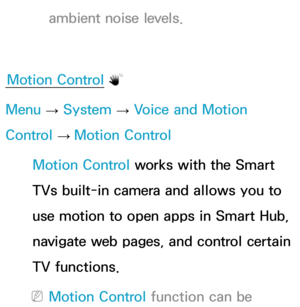 Page 444ambient noise levels.
Motion Control
Menu  → System
 
→  Voice and Motion 
Control  → Motion Control
Motion Control works with the Smart 
TVs built-in camera and allows you to 
use motion to open apps in Smart Hub, 
navigate web pages, and control certain 
TV functions.
 
NMotion Control function can be  