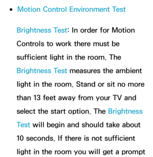 Page 449 
●Motion Control Environment Test
Brightness Test: In order for Motion 
Controls to work there must be 
sufficient light in the room. The 
Brightness Test measures the ambient 
light in the room. Stand or sit no more 
than 13 feet away from your TV and 
select the start option. The Brightness 
Test  will begin and should take about 
10 seconds. If there is not sufficient 
light in the room you will get a prompt  