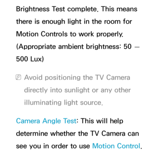 Page 451Brightness Test complete. This means 
there is enough light in the room for 
Motion Controls to work properly. 
(Appropriate ambient brightness: 50 — 
500 Lux)
 
NAvoid positioning the TV Camera 
directly into sunlight or any other 
illuminating light source.
Camera Angle Test: This will help 
determine whether the TV Camera can 
see you in order to use Motion Control.  