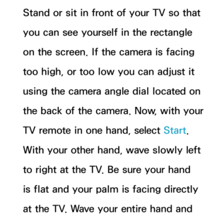 Page 452Stand or sit in front of your TV so that 
you can see yourself in the rectangle 
on the screen. If the camera is facing 
too high, or too low you can adjust it 
using the camera angle dial located on 
the back of the camera. Now, with your 
TV remote in one hand, select Start. 
With your other hand, wave slowly left 
to right at the TV. Be sure your hand 
is flat and your palm is facing directly 
at the TV. Wave your entire hand and  