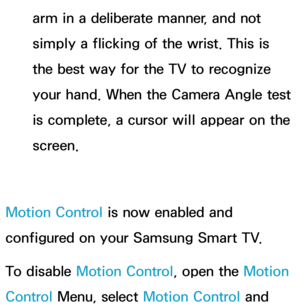 Page 453arm in a deliberate manner, and not 
simply a flicking of the wrist. This is 
the best way for the TV to recognize 
your hand. When the Camera Angle test 
is complete, a cursor will appear on the 
screen.
Motion Control is now enabled and 
configured on your Samsung Smart TV.
To disable Motion Control, open the Motion 
Control Menu, select Motion Control and  