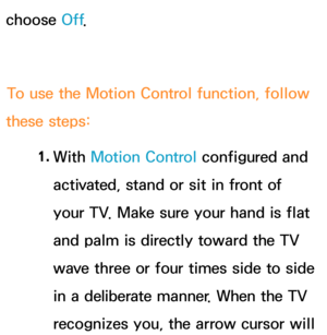 Page 454choose Off.
To use the Motion Control function, follow 
these steps:
1. 
With  Motion Control configured and 
activated, stand or sit in front of 
your TV. Make sure your hand is flat 
and palm is directly toward the TV 
wave three or four times side to side 
in a deliberate manner. When the TV 
recognizes you, the arrow cursor will  