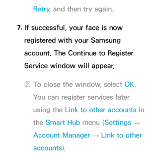 Page 465Retry, and then try again.
7.  
If successful, your face is now 
registered with your Samsung 
account. The Continue to Register 
Service window will appear.
 
NTo close the window, select OK. 
You can register services later 
using the  Link to other accounts in 
the Smart Hub  menu (Settings 
→ 
Account Manager  → Link to other 
accounts). 