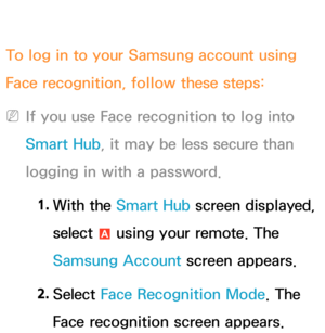 Page 466To log in to your Samsung account using 
Face recognition, follow these steps:
 
NIf you use Face recognition to log into 
Smart Hub , it may be less secure than 
logging in with a password.
1.  
With  the  Smart Hub screen displayed, 
select  a using your remote. The 
Samsung Account screen appears.
2.  
Select  Face Recognition Mode. The 
Face recognition screen appears. 