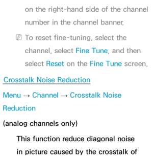 Page 48on the right-hand side of the channel 
number in the channel banner.
 
NTo reset fine-tuning, select the 
channel, select Fine Tune, and then 
select  Reset on the Fine Tune screen.
Crosstalk Noise Reduction
Menu  → Channel 
→ Crosstalk Noise 
Reduction
(analog channels only)
This function reduce diagonal noise 
in picture caused by the crosstalk of  