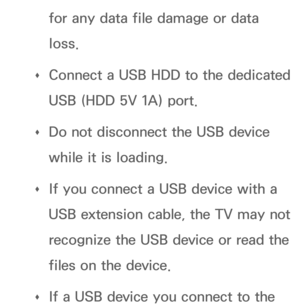 Page 490for any data file damage or data 
loss.
 
Œ Connect a USB HDD to the dedicated 
USB (HDD 5V 1A) port.
 
Œ Do not disconnect the USB device 
while it is loading.
 
Œ If you connect a USB device with a 
USB extension cable, the TV may not 
recognize the USB device or read the 
files on the device.
 
Œ If a USB device you connect to the  