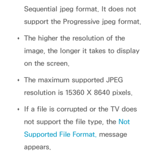 Page 496Sequential jpeg format. It does not 
support the Progressive jpeg format.
 
Œ The higher the resolution of the 
image, the longer it takes to display 
on the screen.
 
Œ The maximum supported JPEG 
resolution is 15360 X 8640 pixels.
 
Œ If a file is corrupted or the TV does 
not support the file type, the Not 
Supported File Format. message 
appears. 