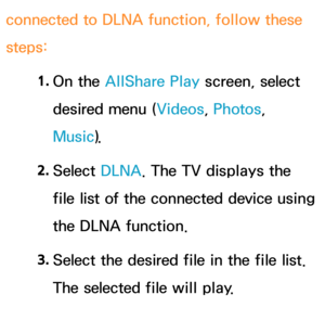 Page 510connected to DLNA function, follow these 
steps:1. 
On  the  AllShare Play  screen, select 
desired menu ( Videos, Photos, 
Music).
2.  
Select  DLNA. The TV displays the 
file list of the connected device using 
the DLNA function.
3.  
Select the desired file in the file list. 
The selected file will play. 