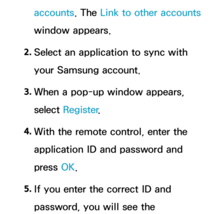 Page 518accounts. The Link to other accounts 
window appears.
2.  
Select an application to sync with 
your Samsung account.
3.  
When a pop-up window appears, 
select  Register .
4.  
With the remote control, enter the 
application ID and password and 
press  OK.
5.  
If you enter the correct ID and 
password, you will see the  