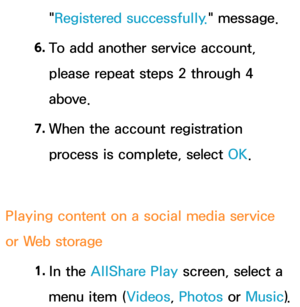 Page 519"Registered successfully." message.
6.  
To add another service account, 
please repeat steps 2 through 4 
above.
7.  
When the account registration 
process is complete, select OK.
Playing content on a social media service 
or Web storage 1. 
In  the  AllShare Play  screen, select a 
menu item (Videos, Photos or  Music). 