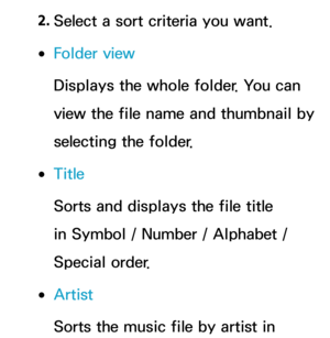 Page 5702. 
Select a sort criteria you want.
 
●Folder view
Displays the whole folder. You can 
view the file name and thumbnail by 
selecting the folder.
 
●Title
Sorts and displays the file title 
in Symbol / Number / Alphabet / 
Special order.
 
●Artist
Sorts the music file by artist in  