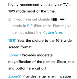 Page 59highly recommend you use your TV's 
16:9 mode most of the time.
 
NIf you have set Double ( à, 
Œ ) 
mode in PIP  (Picture-in-Picture), you 
cannot adjust the Picture Size.
16:9: Sets the picture to the 16:9 wide 
screen format.
Zoom1: Provides moderate 
magnification of the picture. Sides, top, 
and bottom are cut off.
Zoom2: Provides larger magnification  