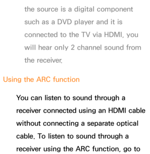 Page 594the source is a digital component 
such as a DVD player and it is 
connected to the TV via HDMI, you 
will hear only 2 channel sound from 
the receiver.
Using the ARC function You can listen to sound through a 
receiver connected using an HDMI cable 
without connecting a separate optical 
cable. To listen to sound through a 
receiver using the ARC function, go to  