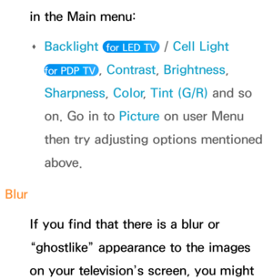 Page 605in the Main menu:  
Œ Backlight
 
 for LED TV  / Cell Light  
for PDP TV 
, Contrast , Brightness, 
Sharpness, Color , Tint (G/R) and so 
on. Go in to  Picture on user Menu 
then try adjusting options mentioned 
above.
Blur If you find that there is a blur or 
“ghostlike” appearance to the images 
on your television’s screen, you might  