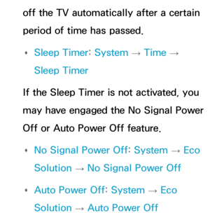 Page 607off the TV automatically after a certain 
period of time has passed. 
Œ Sleep Timer: 
System 
→  Time 
→ 
Sleep Timer
If the Sleep Timer is not activated, you 
may have engaged the No Signal Power 
Off or Auto Power Off feature.  
Œ No Signal Power Off: 
System 
→  Eco 
Solution  → No Signal Power Off
 
Œ Auto Power Off: 
System 
→  Eco 
Solution  → Auto Power Off 