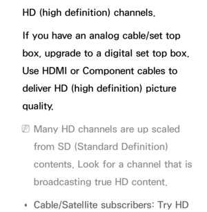 Page 612HD (high definition) channels.
If you have an analog cable/set top 
box, upgrade to a digital set top box. 
Use HDMI or Component cables to 
deliver HD (high definition) picture 
quality.
 
NMany HD channels are up scaled 
from SD (Standard Definition) 
contents. Look for a channel that is 
broadcasting true HD content.
 
Œ Cable/Satellite subscribers: Try HD  