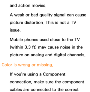 Page 614and action movies.
A weak or bad quality signal can cause 
picture distortion. This is not a TV 
issue.
Mobile phones used close to the TV 
(within 3.3 ft) may cause noise in the 
picture on analog and digital channels.
Color is wrong or missing. If you’re using a Component 
connection, make sure the component 
cables are connected to the correct  