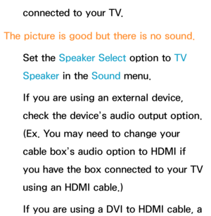 Page 619connected to your TV.
The picture is good but there is no sound. Set the Speaker Select option to  TV 
Speaker in the Sound  menu.
If you are using an external device, 
check the device’s audio output option. 
(Ex. You may need to change your 
cable box’s audio option to HDMI if 
you have the box connected to your TV 
using an HDMI cable.)
If you are using a DVI to HDMI cable, a  