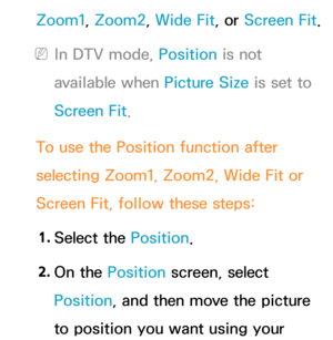 Page 63Zoom1, Zoom2, Wide Fit, or Screen Fit.
 
NIn DTV mode, Position is not 
available when Picture Size is set to 
Screen Fit.
To use the Position function after 
selecting Zoom1, Zoom2, Wide Fit or 
Screen Fit, follow these steps: 1.  
Select  the  Position.
2.  
On  the  Position screen, select 
Position, and then move the picture 
to position you want using your  