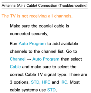 Page 622Antenna (Air / Cable) Connection (Troubleshooting)
The TV is not receiving all channels.
Make sure the coaxial cable is 
connected securely.
Run  Auto Program to add available 
channels to the channel list. Go to 
Channel  → Auto Program then select 
Cable and make sure to select the 
correct Cable TV signal type. There are 
3 options, STD, HRC and  IRC. Most 
cable systems use STD. 