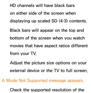 Page 628HD channels will have black bars 
on either side of the screen when 
displaying up scaled SD (4:3) contents.
Black bars will appear on the top and 
bottom of the screen when you watch 
movies that have aspect ratios different 
from your TV.
Adjust the picture size options on your 
external device or the TV to full screen.
A Mode Not Supported message appears. Check the supported resolution of the  